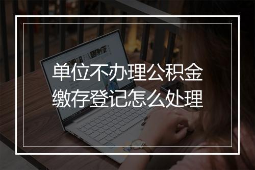 单位不办理公积金缴存登记怎么处理
