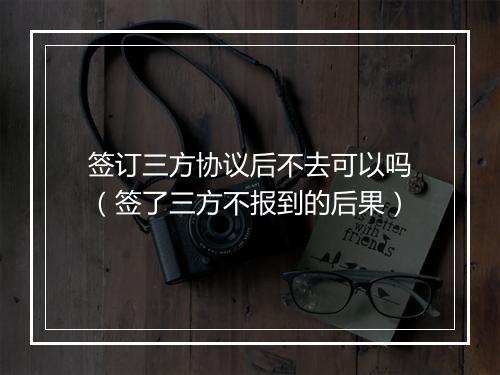签订三方协议后不去可以吗（签了三方不报到的后果）