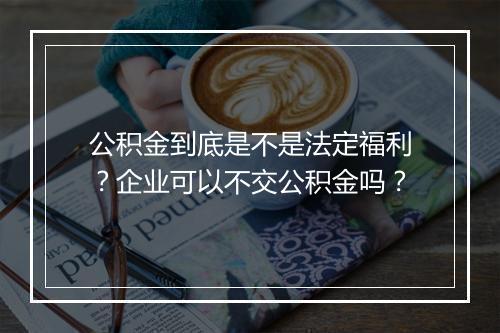 公积金到底是不是法定福利？企业可以不交公积金吗？