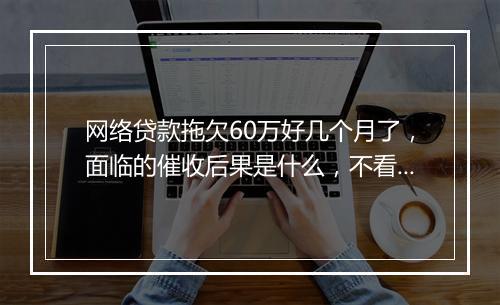 网络贷款拖欠60万好几个月了，面临的催收后果是什么，不看后悔一辈子