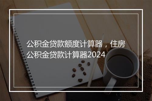 公积金贷款额度计算器，住房公积金贷款计算器2024