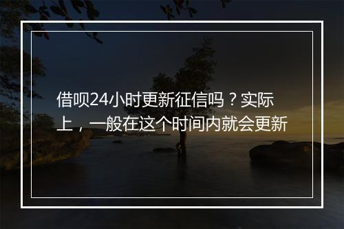 借呗24小时更新征信吗？实际上，一般在这个时间内就会更新