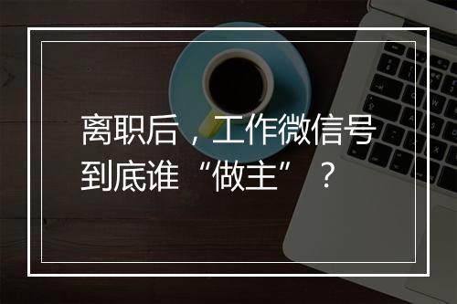 离职后，工作微信号到底谁“做主”？