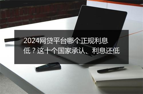 2024网贷平台哪个正规利息低？这十个国家承认、利息还低