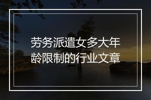 劳务派遣女多大年龄限制的行业文章