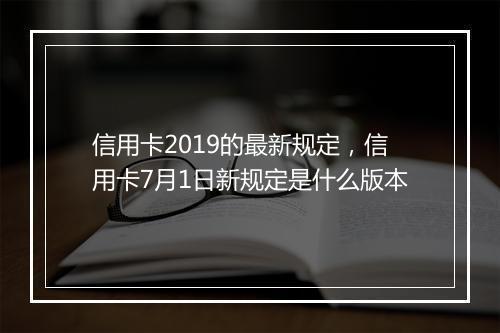 信用卡2019的最新规定，信用卡7月1日新规定是什么版本
