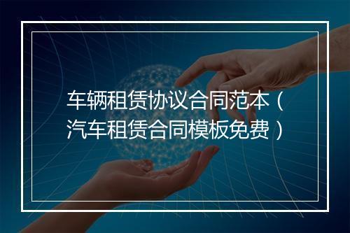 车辆租赁协议合同范本（汽车租赁合同模板免费）