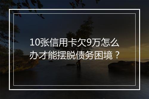 10张信用卡欠9万怎么办才能摆脱债务困境？