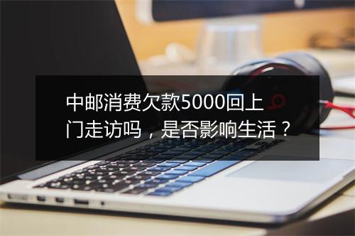 中邮消费欠款5000回上门走访吗，是否影响生活？
