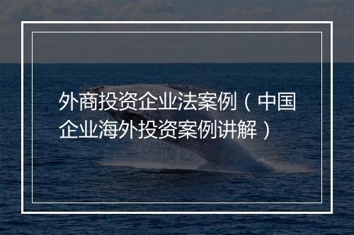 外商投资企业法案例（中国企业海外投资案例讲解）