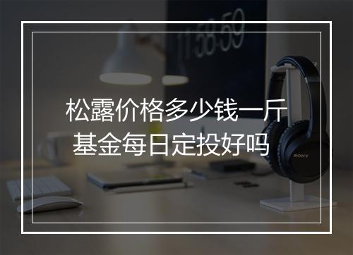 松露价格多少钱一斤 基金每日定投好吗