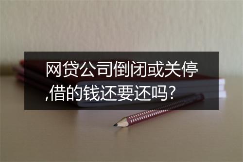 网贷公司倒闭或关停,借的钱还要还吗?
