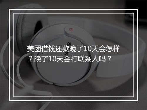 美团借钱还款晚了10天会怎样？晚了10天会打联系人吗？