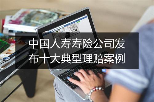 中国人寿寿险公司发布十大典型理赔案例