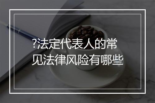 ?法定代表人的常见法律风险有哪些