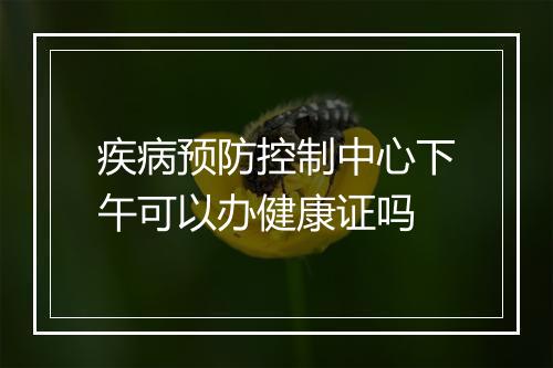 疾病预防控制中心下午可以办健康证吗