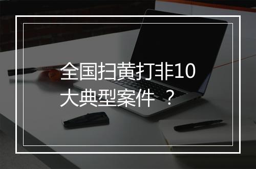 全国扫黄打非10大典型案件 ？