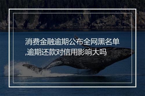 消费金融逾期公布全网黑名单,逾期还款对信用影响大吗