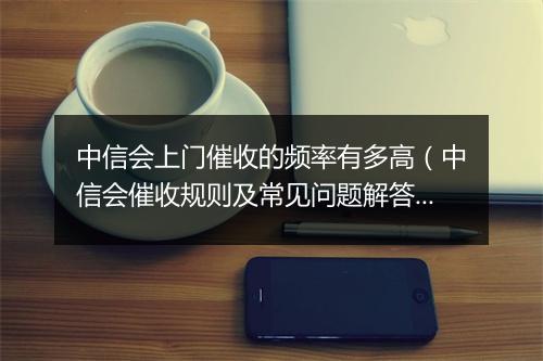 中信会上门催收的频率有多高（中信会催收规则及常见问题解答）