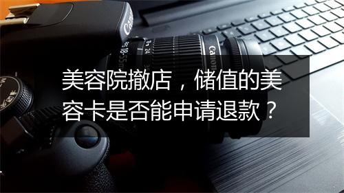 美容院撤店，储值的美容卡是否能申请退款？