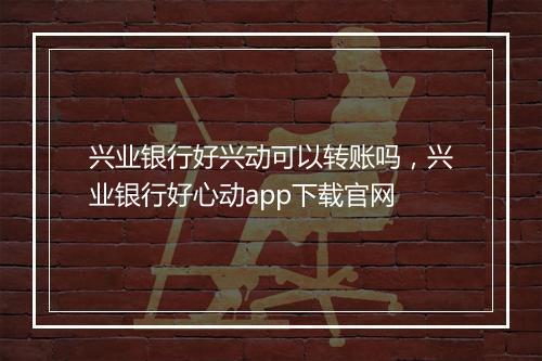 兴业银行好兴动可以转账吗，兴业银行好心动app下载官网
