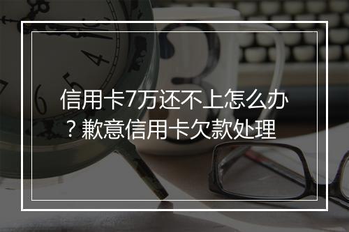 信用卡7万还不上怎么办？歉意信用卡欠款处理