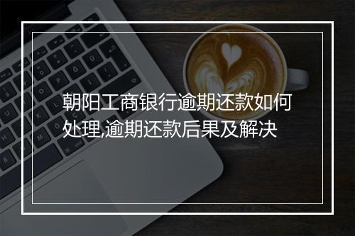 朝阳工商银行逾期还款如何处理,逾期还款后果及解决
