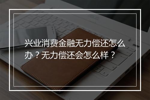 兴业消费金融无力偿还怎么办？无力偿还会怎么样？