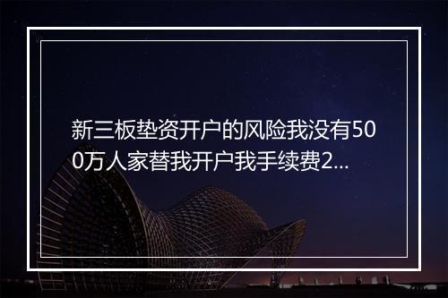 新三板垫资开户的风险我没有500万人家替我开户我手续费2万一还有其它风险吗