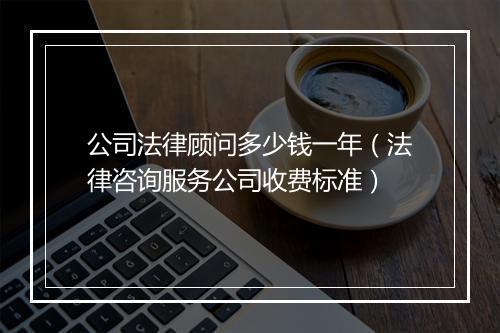 公司法律顾问多少钱一年（法律咨询服务公司收费标准）