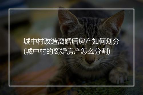 城中村改造离婚后房产如何划分(城中村的离婚房产怎么分割)