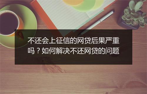 不还会上征信的网贷后果严重吗？如何解决不还网贷的问题
