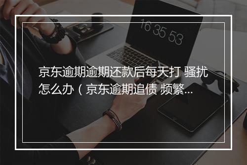 京东逾期逾期还款后每天打 骚扰怎么办（京东逾期追债 频繁骚扰处理 ）