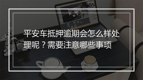 平安车抵押逾期会怎么样处理呢？需要注意哪些事项