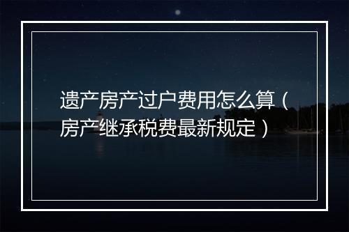 遗产房产过户费用怎么算（房产继承税费最新规定）