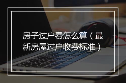 房子过户费怎么算（最新房屋过户收费标准）