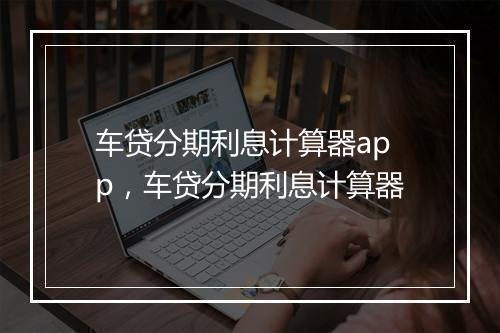车贷分期利息计算器app，车贷分期利息计算器