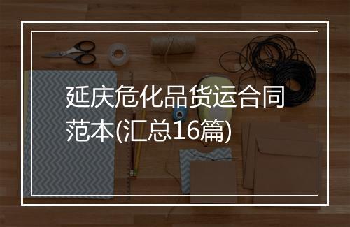 延庆危化品货运合同范本(汇总16篇)