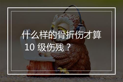什么样的骨折伤才算 10 级伤残？