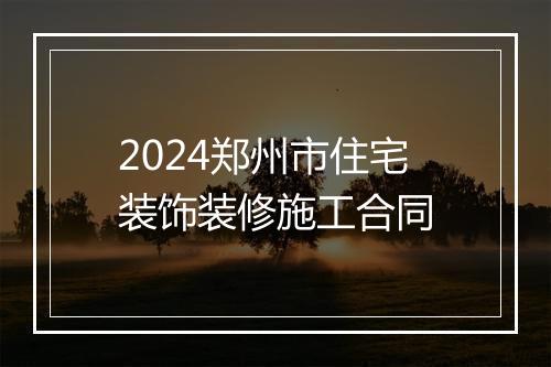 2024郑州市住宅装饰装修施工合同