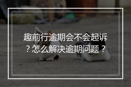 趣前行逾期会不会起诉？怎么解决逾期问题？