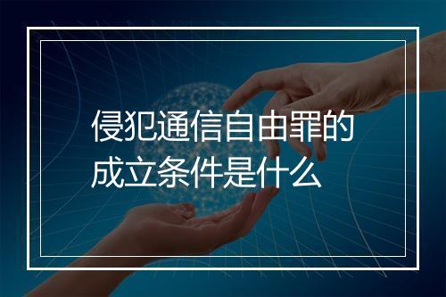 侵犯通信自由罪的成立条件是什么