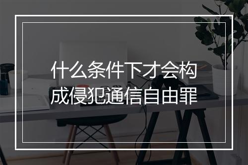 什么条件下才会构成侵犯通信自由罪