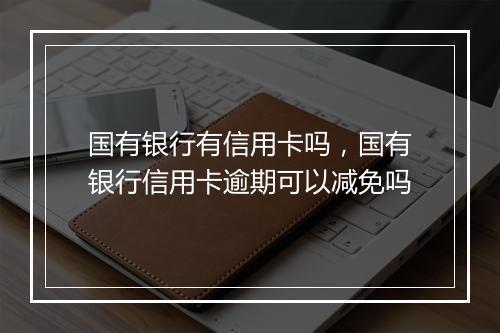 国有银行有信用卡吗，国有银行信用卡逾期可以减免吗