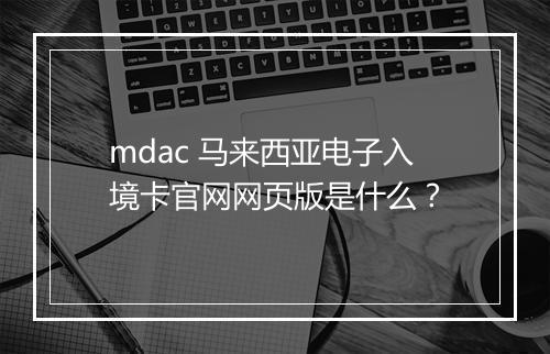 mdac 马来西亚电子入境卡官网网页版是什么？