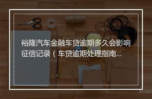 裕隆汽车金融车贷逾期多久会影响征信记录（车贷逾期处理指南）