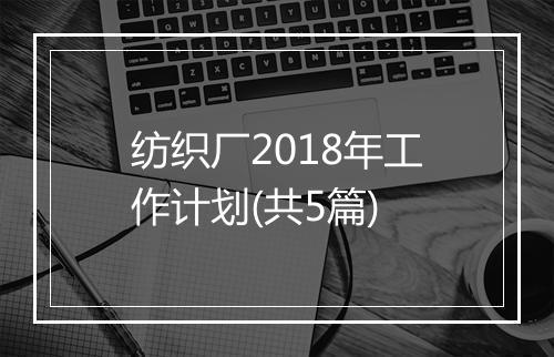 纺织厂2018年工作计划(共5篇)