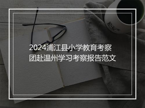 2024浦江县小学教育考察团赴温州学习考察报告范文