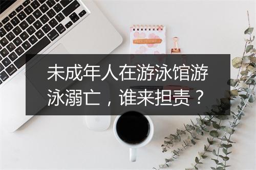 未成年人在游泳馆游泳溺亡，谁来担责？