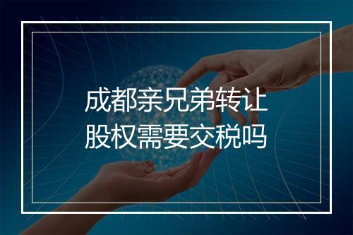 成都亲兄弟转让股权需要交税吗